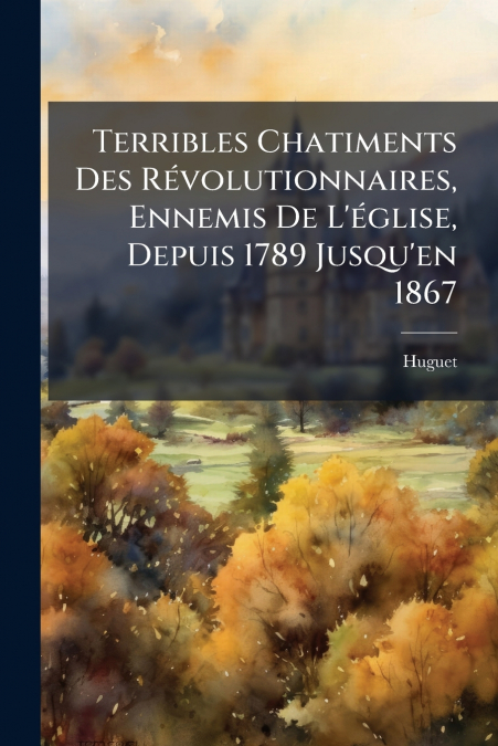 Terribles Chatiments Des Révolutionnaires, Ennemis De L’église, Depuis 1789 Jusqu’en 1867