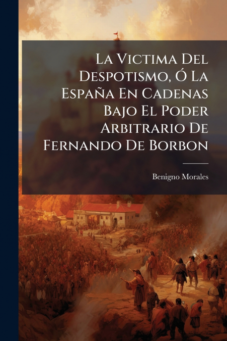 La Victima Del Despotismo, Ó La España En Cadenas Bajo El Poder Arbitrario De Fernando De Borbon