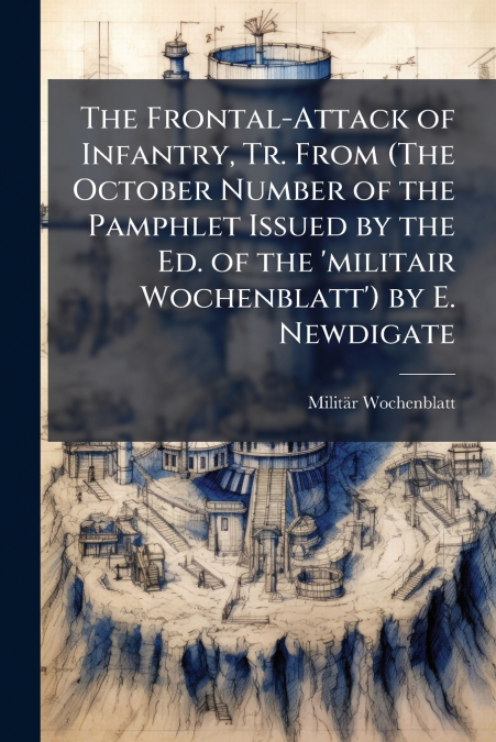 The Frontal-Attack of Infantry, Tr. From (The October Number of the Pamphlet Issued by the Ed. of the ’militair Wochenblatt’) by E. Newdigate