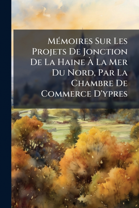 Mémoires Sur Les Projets De Jonction De La Haine À La Mer Du Nord, Par La Chambre De Commerce D’ypres