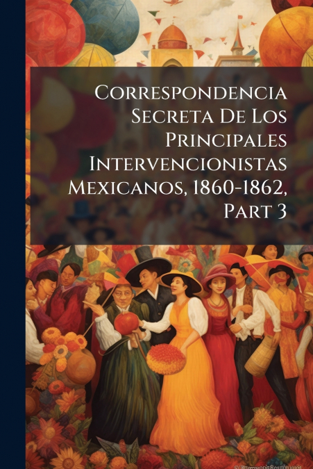 Correspondencia Secreta De Los Principales Intervencionistas Mexicanos, 1860-1862, Part 3