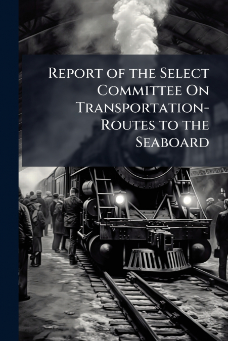 Report of the Select Committee On Transportation-Routes to the Seaboard