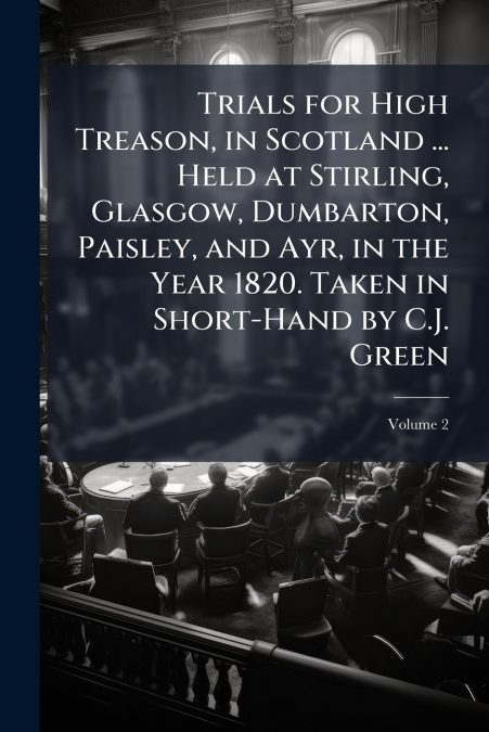 Trials for High Treason, in Scotland ... Held at Stirling, Glasgow, Dumbarton, Paisley, and Ayr, in the Year 1820. Taken in Short-Hand by C.J. Green; Volume 2