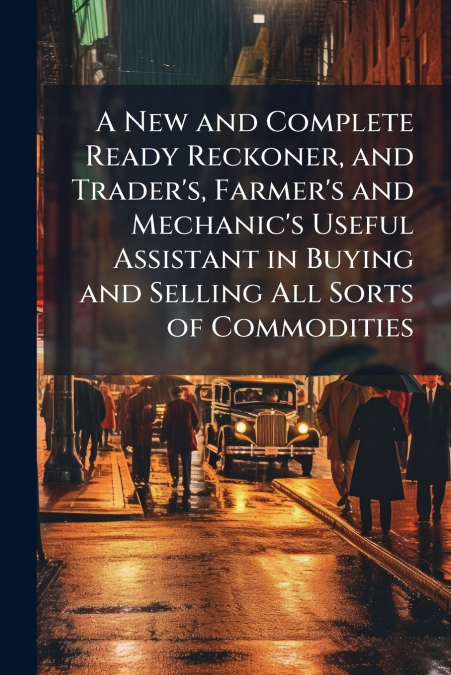 A New and Complete Ready Reckoner, and Trader’s, Farmer’s and Mechanic’s Useful Assistant in Buying and Selling All Sorts of Commodities