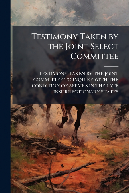 Testimony Taken by the Joint Select Committee