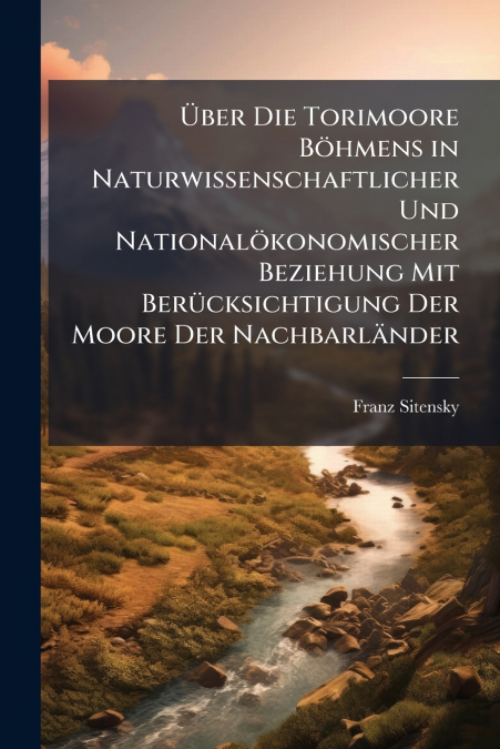 Über Die Torimoore Böhmens in Naturwissenschaftlicher Und Nationalökonomischer Beziehung Mit Berücksichtigung Der Moore Der Nachbarländer