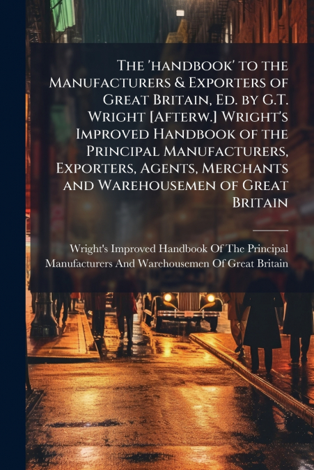 The ’handbook’ to the Manufacturers & Exporters of Great Britain, Ed. by G.T. Wright [Afterw.] Wright’s Improved Handbook of the Principal Manufacturers, Exporters, Agents, Merchants and Warehousemen 