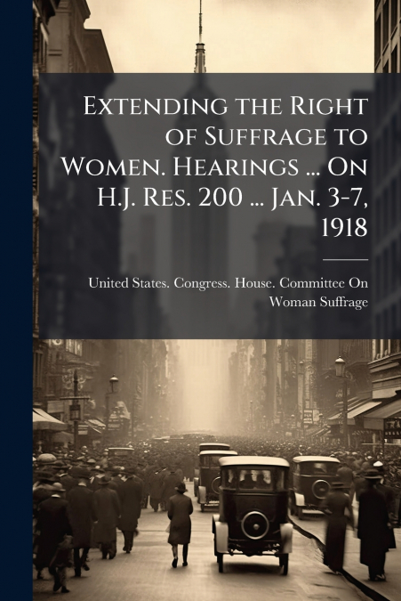 Extending the Right of Suffrage to Women. Hearings ... On H.J. Res. 200 ... Jan. 3-7, 1918
