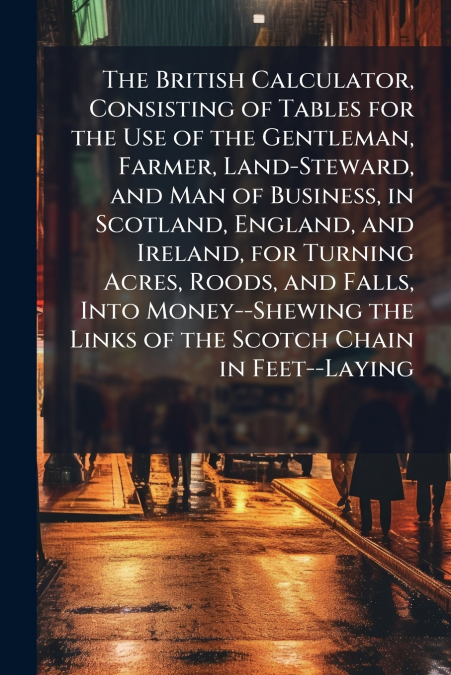 The British Calculator, Consisting of Tables for the Use of the Gentleman, Farmer, Land-Steward, and Man of Business, in Scotland, England, and Ireland, for Turning Acres, Roods, and Falls, Into Money