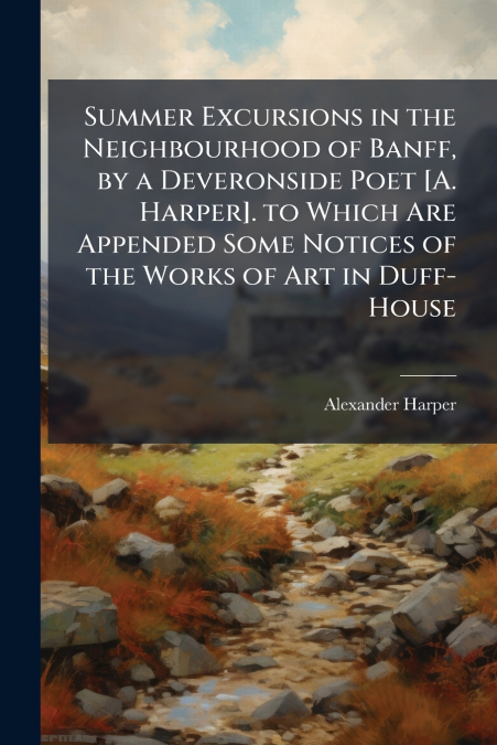 Summer Excursions in the Neighbourhood of Banff, by a Deveronside Poet [A. Harper]. to Which Are Appended Some Notices of the Works of Art in Duff-House