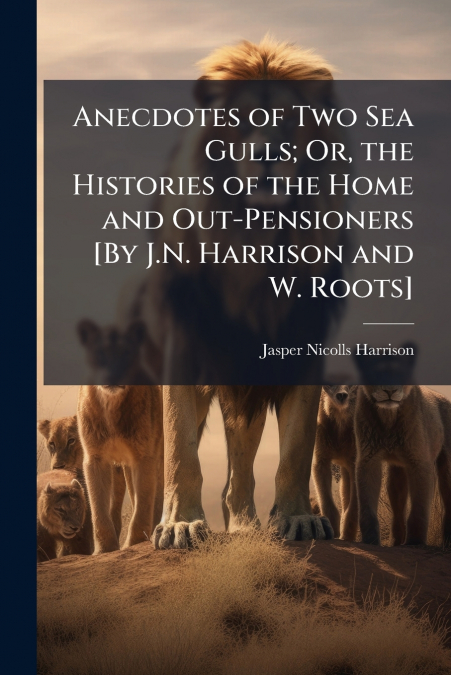 Anecdotes of Two Sea Gulls; Or, the Histories of the Home and Out-Pensioners [By J.N. Harrison and W. Roots]
