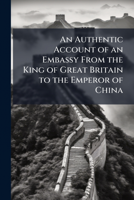 An Authentic Account of an Embassy From the King of Great Britain to the Emperor of China