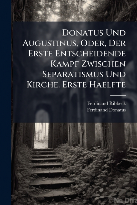 Donatus Und Augustinus, Oder, Der Erste Entscheidende Kampf Zwischen Separatismus Und Kirche. Erste Haelfte