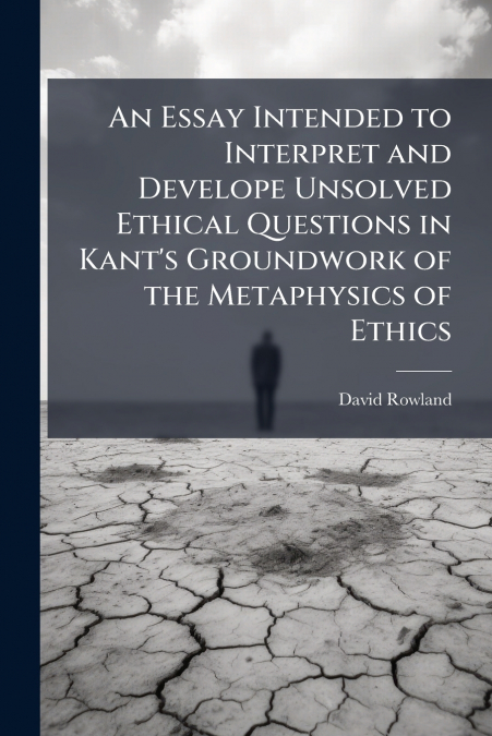 An Essay Intended to Interpret and Develope Unsolved Ethical Questions in Kant’s Groundwork of the Metaphysics of Ethics