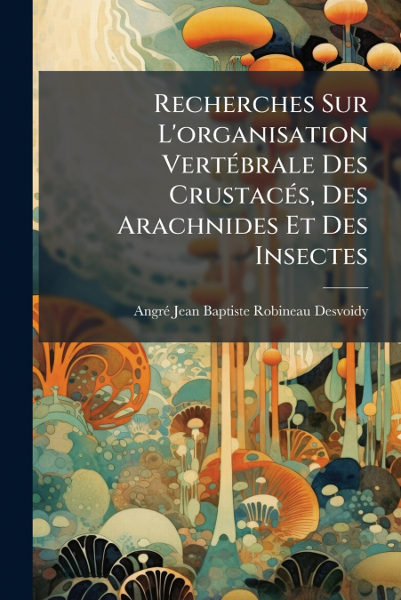 Recherches Sur L’organisation Vertébrale Des Crustacés, Des Arachnides Et Des Insectes