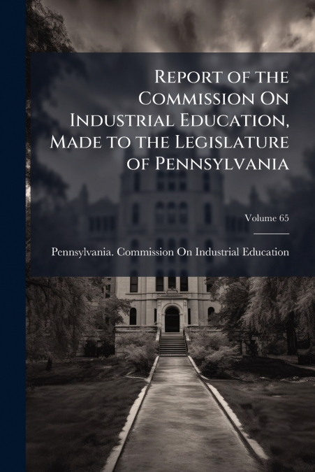 Report of the Commission On Industrial Education, Made to the Legislature of Pennsylvania; Volume 65