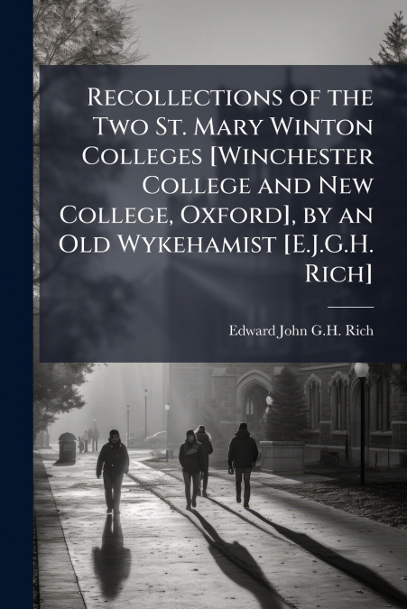 Recollections of the Two St. Mary Winton Colleges [Winchester College and New College, Oxford], by an Old Wykehamist [E.J.G.H. Rich]