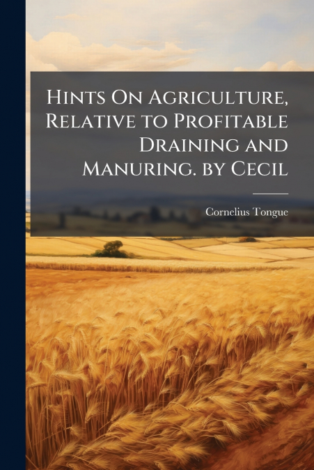 Hints On Agriculture, Relative to Profitable Draining and Manuring. by Cecil