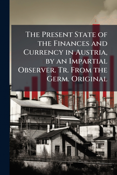 The Present State of the Finances and Currency in Austria, by an Impartial Observer. Tr. From the Germ. Original