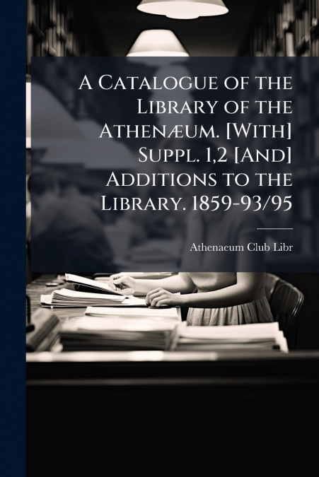 A Catalogue of the Library of the Athenæum. [With] Suppl. 1,2 [And] Additions to the Library. 1859-93/95