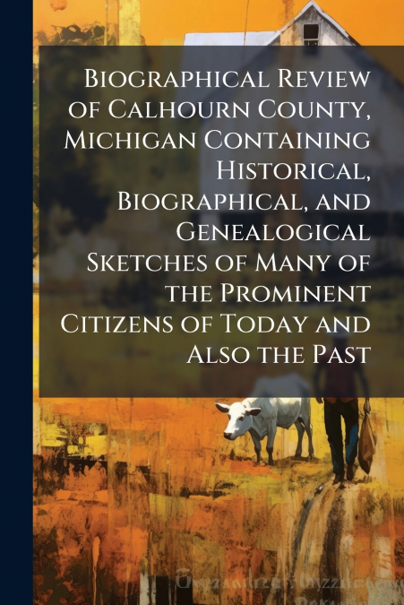 Biographical Review of Calhourn County, Michigan Containing Historical, Biographical, and Genealogical Sketches of Many of the Prominent Citizens of Today and Also the Past