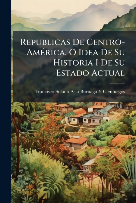 Republicas De Centro-América, O Idea De Su Historia I De Su Estado Actual
