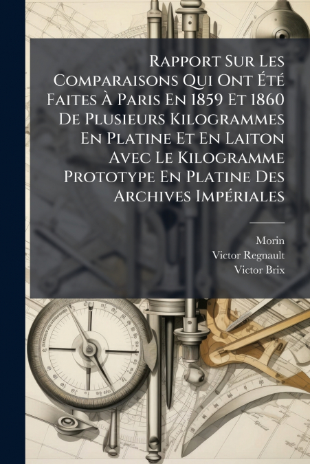 Rapport Sur Les Comparaisons Qui Ont Été Faites À Paris En 1859 Et 1860 De Plusieurs Kilogrammes En Platine Et En Laiton Avec Le Kilogramme Prototype En Platine Des Archives Impériales