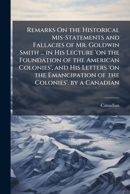 Remarks On the Historical Mis-Statements and Fallacies of Mr. Goldwin Smith ... in His Lecture ’on the Foundation of the American Colonies’, and His Letters ’on the Emancipation of the Colonies’. by a