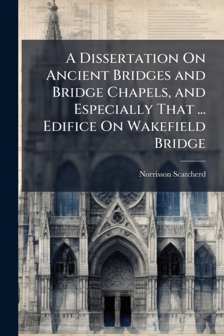 A Dissertation On Ancient Bridges and Bridge Chapels, and Especially That ... Edifice On Wakefield Bridge
