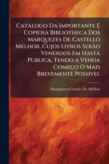 Catalogo Da Importante E Copiosa Bibliotheca Dos Marquezes De Castello Melhor, Cujos Livros Serão Vendidos Em Hasta Publica, Tendo a Venda Começo O Mais Brevemente Possivel