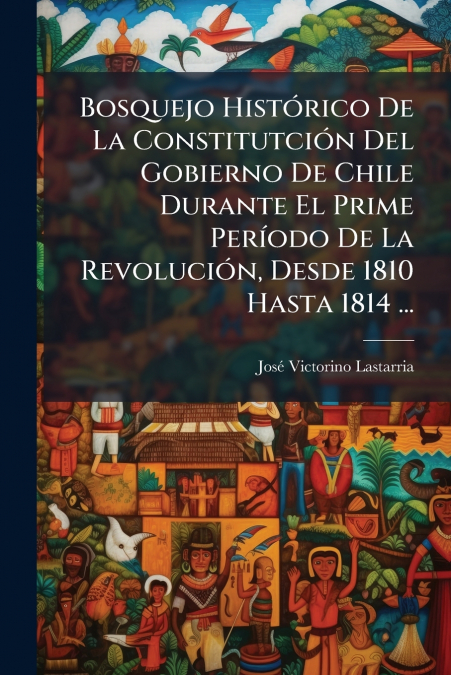 Bosquejo Histórico De La Constitutción Del Gobierno De Chile Durante El Prime Período De La Revolución, Desde 1810 Hasta 1814 ...