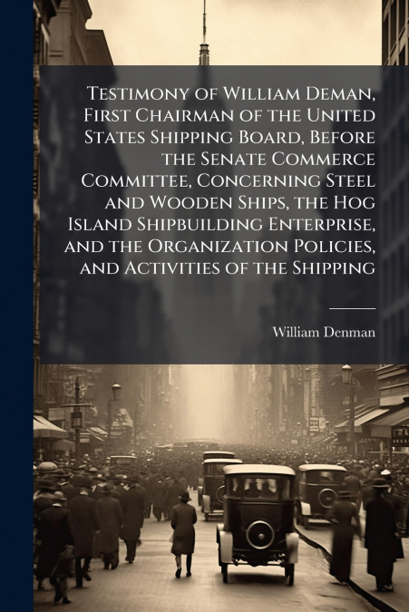 Testimony of William Deman, First Chairman of the United States Shipping Board, Before the Senate Commerce Committee, Concerning Steel and Wooden Ships, the Hog Island Shipbuilding Enterprise, and the