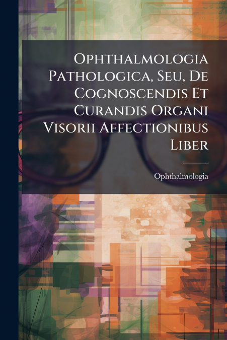 Ophthalmologia Pathologica, Seu, De Cognoscendis Et Curandis Organi Visorii Affectionibus Liber
