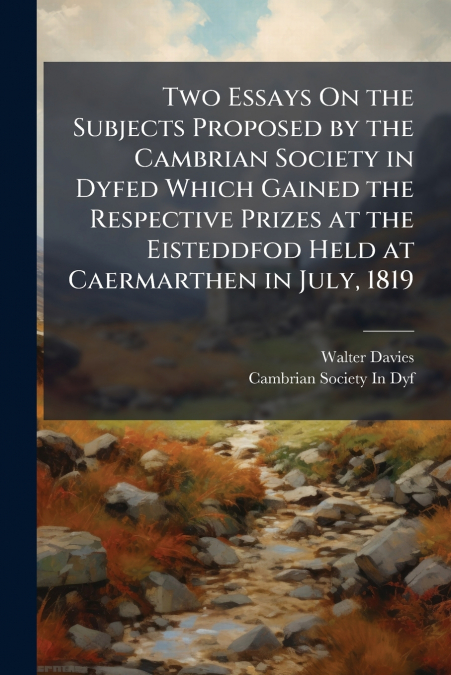 Two Essays On the Subjects Proposed by the Cambrian Society in Dyfed Which Gained the Respective Prizes at the Eisteddfod Held at Caermarthen in July, 1819