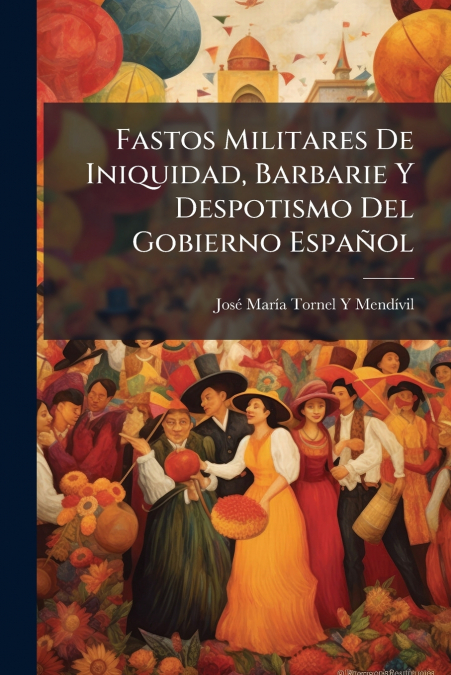 Fastos Militares De Iniquidad, Barbarie Y Despotismo Del Gobierno Español