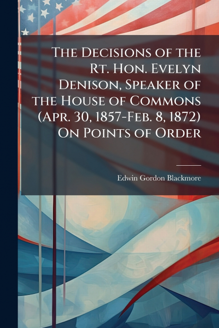 The Decisions of the Rt. Hon. Evelyn Denison, Speaker of the House of Commons (Apr. 30, 1857-Feb. 8, 1872) On Points of Order