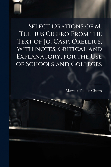 Select Orations of M. Tullius Cicero From the Text of Jo. Casp. Orellius, With Notes, Critical and Explanatory, for the Use of Schools and Colleges