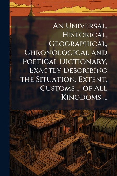 An Universal, Historical, Geographical, Chronological and Poetical Dictionary, Exactly Describing the Situation, Extent, Customs ... of All Kingdoms ...