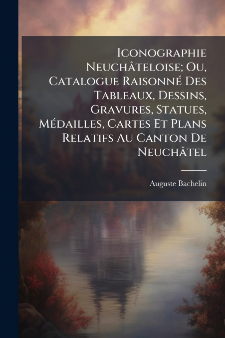 Iconographie Neuchâteloise; Ou, Catalogue Raisonné Des Tableaux, Dessins, Gravures, Statues, Médailles, Cartes Et Plans Relatifs Au Canton De Neuchâtel