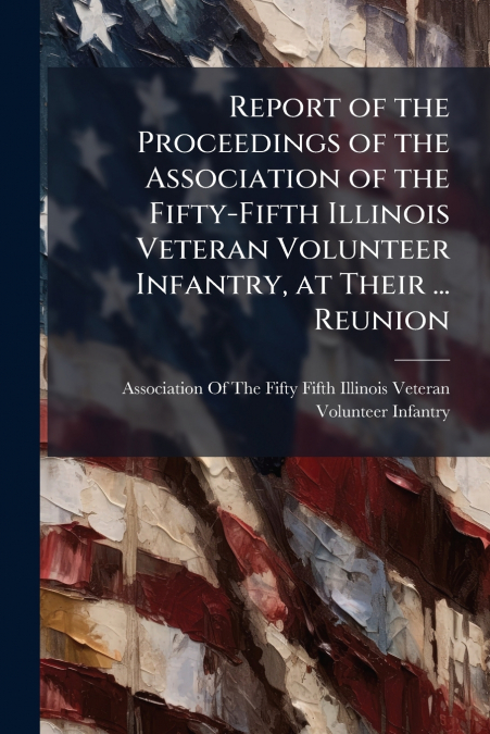 Report of the Proceedings of the Association of the Fifty-Fifth Illinois Veteran Volunteer Infantry, at Their ... Reunion