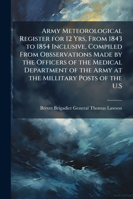 Army Meteorological Register for 12 Yrs, From 1843 to 1854 Inclusive, Compiled From Obsservations Made by the Officers of the Medical Department of the Army at the Millitary Posts of the U.S