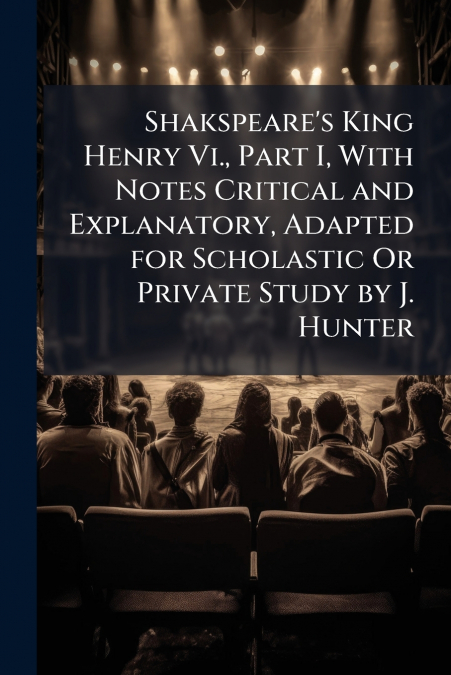 Shakspeare’s King Henry Vi., Part I, With Notes Critical and Explanatory, Adapted for Scholastic Or Private Study by J. Hunter