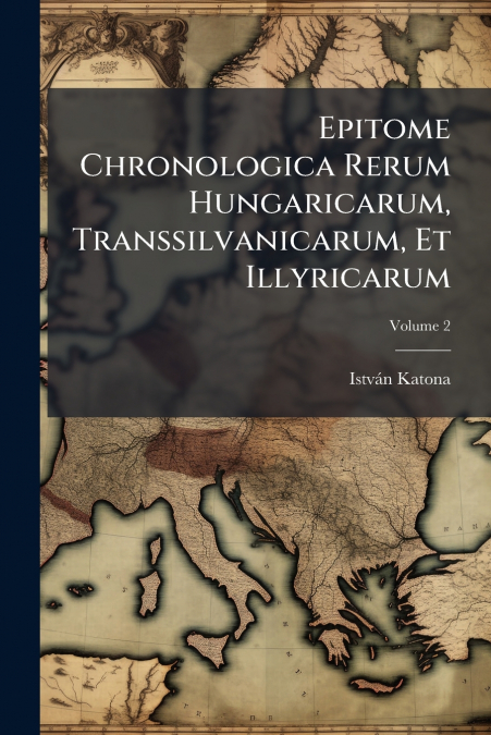 Epitome Chronologica Rerum Hungaricarum, Transsilvanicarum, Et Illyricarum; Volume 2