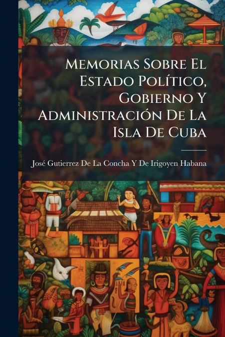 Memorias Sobre El Estado Político, Gobierno Y Administración De La Isla De Cuba