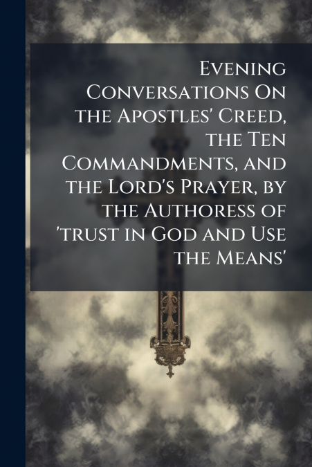 Evening Conversations On the Apostles’ Creed, the Ten Commandments, and the Lord’s Prayer, by the Authoress of ’trust in God and Use the Means’