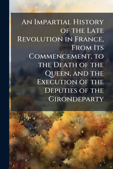An Impartial History of the Late Revolution in France, From Its Commencement, to the Death of the Queen, and the Execution of the Deputies of the Girondeparty