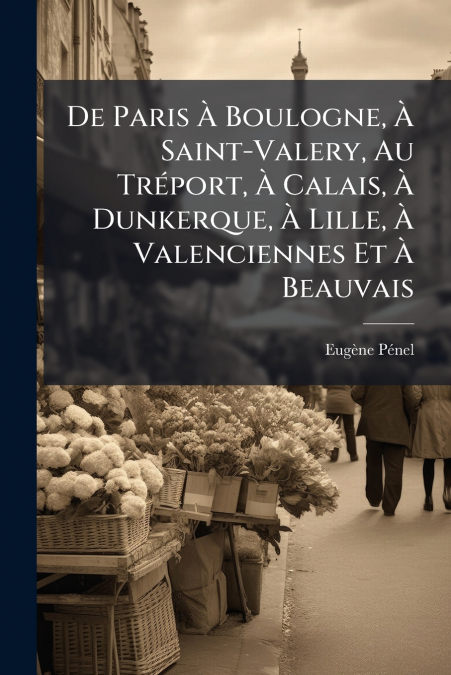 De Paris À Boulogne, À Saint-Valery, Au Tréport, À Calais, À Dunkerque, À Lille, À Valenciennes Et À Beauvais