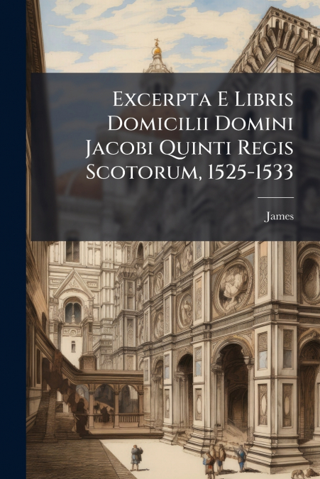 Excerpta E Libris Domicilii Domini Jacobi Quinti Regis Scotorum, 1525-1533
