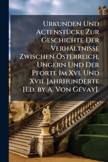 Urkunden Und Actenstücke Zur Geschichte Der Verhältnisse Zwischen Österreich, Ungern Und Der Pforte Im Xvi. Und Xvii. Jahrhunderte [Ed. by A. Von Gévay].