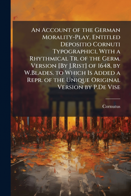 An Account of the German Morality-Play, Entitled Depositio Cornuti Typographici, With a Rhythmical Tr. of the Germ. Version [By J.Rist] of 1648, by W.Blades. to Which Is Added a Repr. of the Unique Or